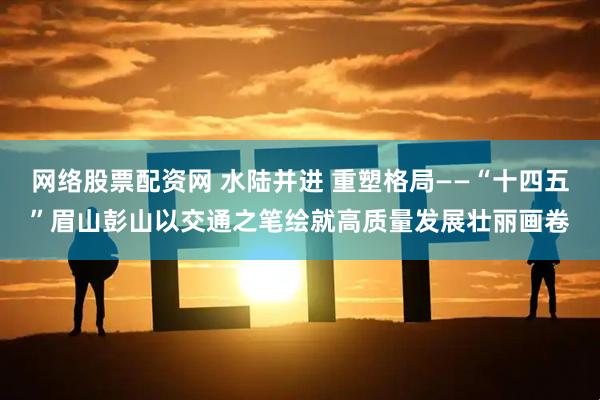 网络股票配资网 水陆并进 重塑格局——“十四五”眉山彭山以交通之笔绘就高质量发展壮丽画卷