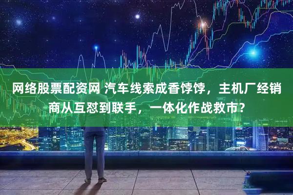 网络股票配资网 汽车线索成香饽饽，主机厂经销商从互怼到联手，一体化作战救市？