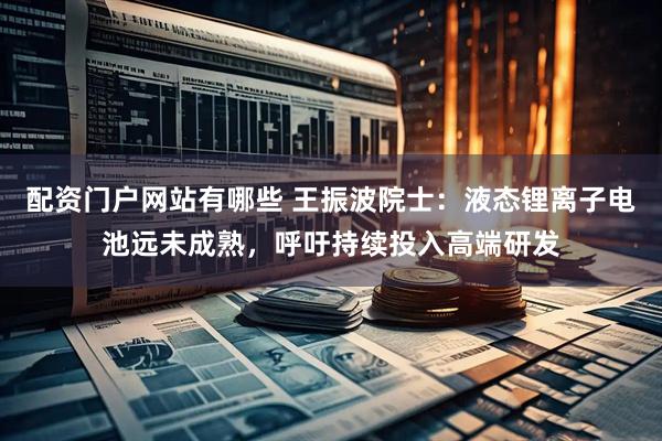 配资门户网站有哪些 王振波院士：液态锂离子电池远未成熟，呼吁持续投入高端研发