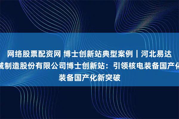 网络股票配资网 博士创新站典型案例｜河北易达核联机械制造股份有限公司博士创新站：引领核电装备国产化新突破