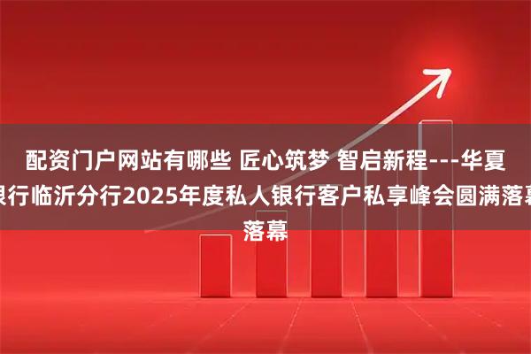 配资门户网站有哪些 匠心筑梦 智启新程---华夏银行临沂分行2025年度私人银行客户私享峰会圆满落幕