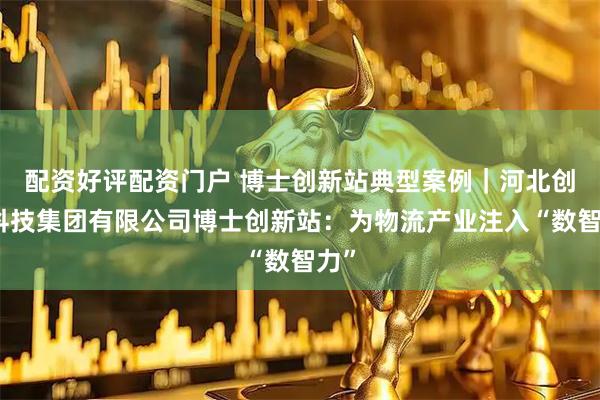 配资好评配资门户 博士创新站典型案例｜河北创鉴科技集团有限公司博士创新站：为物流产业注入“数智力”
