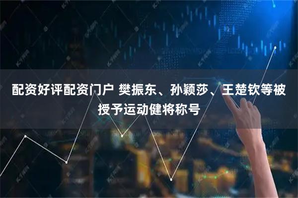 配资好评配资门户 樊振东、孙颖莎、王楚钦等被授予运动健将称号