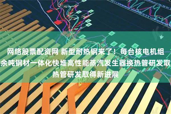 网络股票配资网 新型耐热钢来了！每台核电机组可节约千余吨钢材一体化快堆高性能蒸汽发生器换热管研发取得新进展