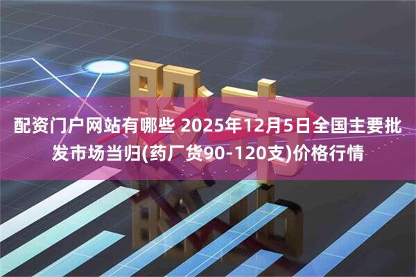 配资门户网站有哪些 2025年12月5日全国主要批发市场当归(药厂货90-120支)价格行情