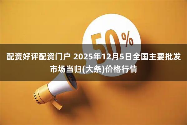 配资好评配资门户 2025年12月5日全国主要批发市场当归(大条)价格行情