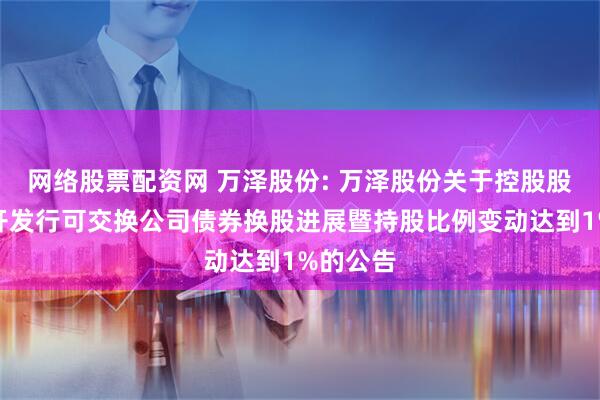 网络股票配资网 万泽股份: 万泽股份关于控股股东非公开发行可交换公司债券换股进展暨持股比例变动达到1%的公告