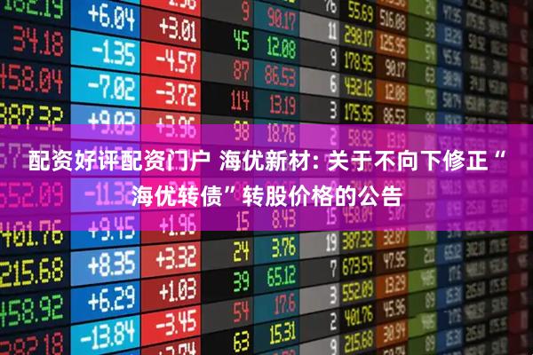 配资好评配资门户 海优新材: 关于不向下修正“海优转债”转股价格的公告