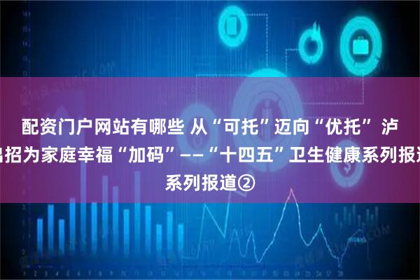 配资门户网站有哪些 从“可托”迈向“优托” 泸州出招为家庭幸福“加码”——“十四五”卫生健康系列报道②