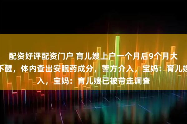 配资好评配资门户 育儿嫂上户一个月后9个月大宝宝突然昏睡不醒，体内查出安眠药成分，警方介入，宝妈：育儿嫂已被带走调查