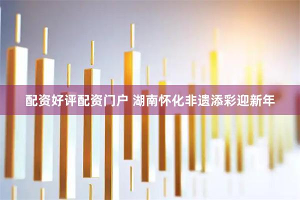 配资好评配资门户 湖南怀化非遗添彩迎新年