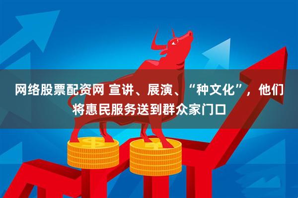 网络股票配资网 宣讲、展演、“种文化”，他们将惠民服务送到群众家门口
