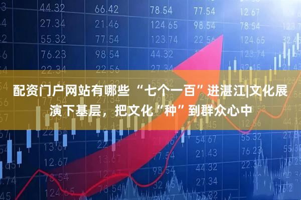 配资门户网站有哪些 “七个一百”进湛江|文化展演下基层，把文化“种”到群众心中