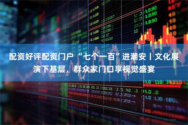 配资好评配资门户 “七个一百”进潮安丨文化展演下基层，群众家门口享视觉盛宴