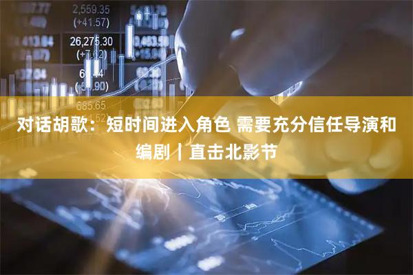 对话胡歌：短时间进入角色 需要充分信任导演和编剧｜直击北影节
