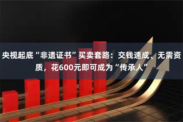 央视起底“非遗证书”买卖套路：交钱速成、无需资质，花600元即可成为“传承人”