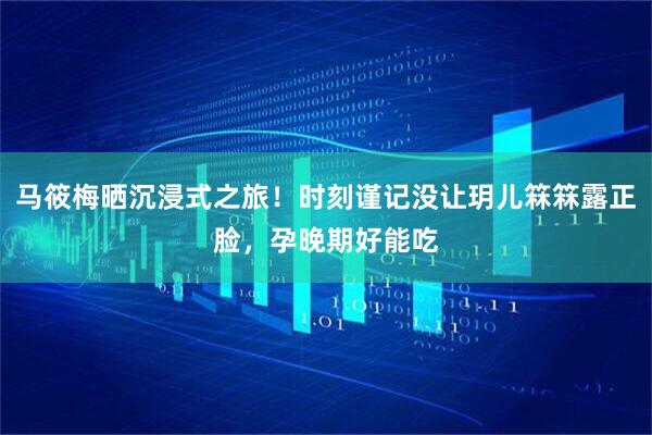 马筱梅晒沉浸式之旅！时刻谨记没让玥儿箖箖露正脸，孕晚期好能吃