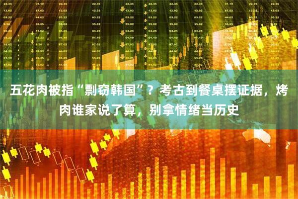 五花肉被指“剽窃韩国”？考古到餐桌摆证据，烤肉谁家说了算，别拿情绪当历史