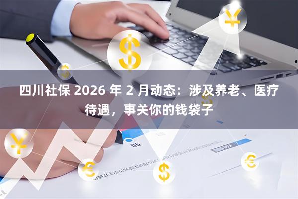 四川社保 2026 年 2 月动态：涉及养老、医疗待遇，事关你的钱袋子