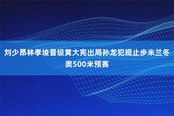刘少昂林孝埈晋级黄大宪出局孙龙犯规止步米兰冬奥500米预赛