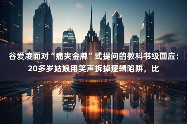 谷爱凌面对“痛失金牌”式提问的教科书级回应：20多岁姑娘用笑声拆掉逻辑陷阱，比
