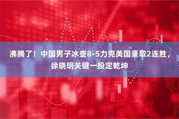 沸腾了！中国男子冰壶8-5力克美国豪取2连胜，徐晓明关键一投定乾坤