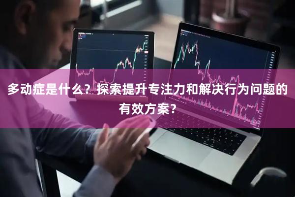 多动症是什么？探索提升专注力和解决行为问题的有效方案？