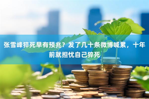 张雪峰猝死早有预兆？发了几十条微博喊累，十年前就担忧自己猝死