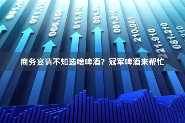 商务宴请不知选啥啤酒？冠军啤酒来帮忙