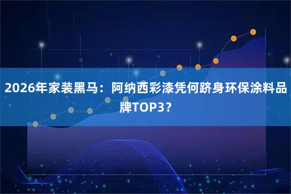 2026年家装黑马：阿纳西彩漆凭何跻身环保涂料品牌TOP3？