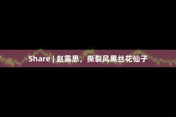 Share | 赵露思，撕裂风黑丝花仙子