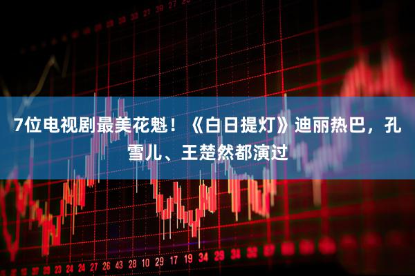 7位电视剧最美花魁！《白日提灯》迪丽热巴，孔雪儿、王楚然都演过