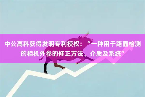 中公高科获得发明专利授权：“一种用于路面检测的相机外参的修正方法、介质及系统”