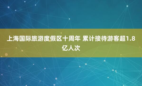 上海国际旅游度假区十周年 累计接待游客超1.8亿人次