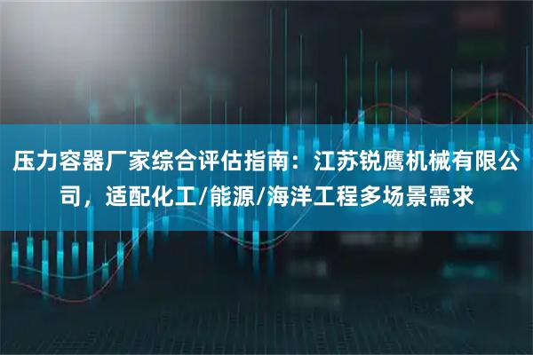 压力容器厂家综合评估指南：江苏锐鹰机械有限公司，适配化工/能源/海洋工程多场景需求
