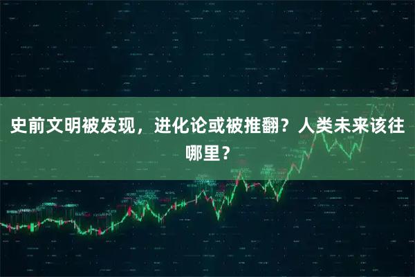 史前文明被发现，进化论或被推翻？人类未来该往哪里？