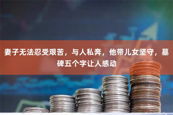 妻子无法忍受艰苦，与人私奔，他带儿女坚守，墓碑五个字让人感动