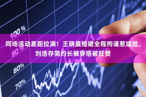 同场活动差距拉满！王晓晨短裙全程拘谨惹尴尬，刘浩存简约长裤穿搭被狂赞
