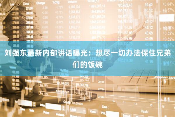 刘强东最新内部讲话曝光：想尽一切办法保住兄弟们的饭碗