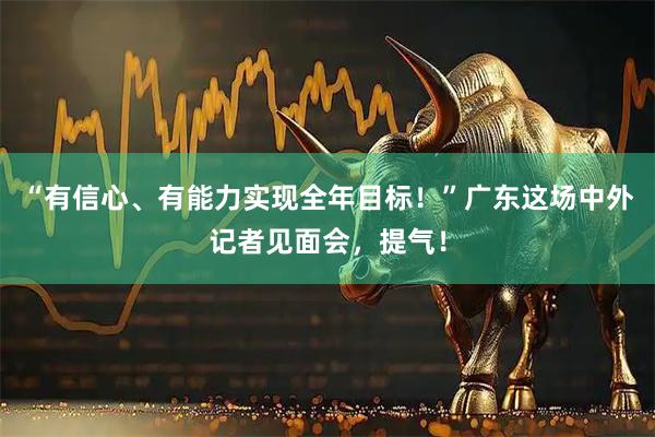 “有信心、有能力实现全年目标！”广东这场中外记者见面会，提气！