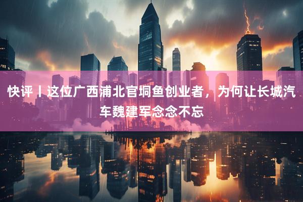 快评丨这位广西浦北官垌鱼创业者，为何让长城汽车魏建军念念不忘