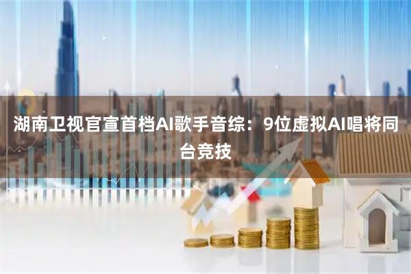 湖南卫视官宣首档AI歌手音综：9位虚拟AI唱将同台竞技