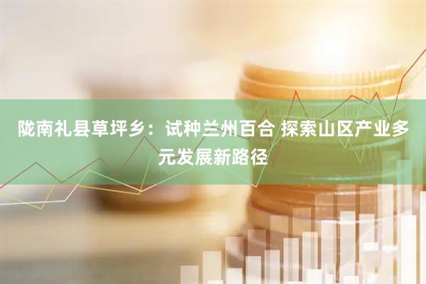 陇南礼县草坪乡：试种兰州百合 探索山区产业多元发展新路径