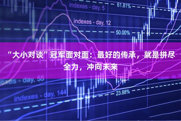 “大小对谈”冠军面对面：最好的传承，就是拼尽全力，冲向未来