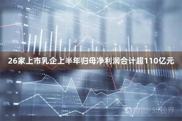 26家上市乳企上半年归母净利润合计超110亿元