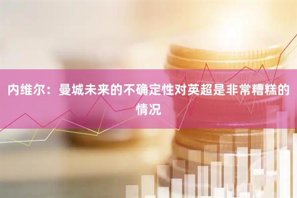 内维尔：曼城未来的不确定性对英超是非常糟糕的情况