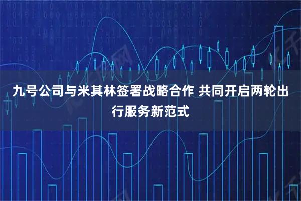 九号公司与米其林签署战略合作 共同开启两轮出行服务新范式